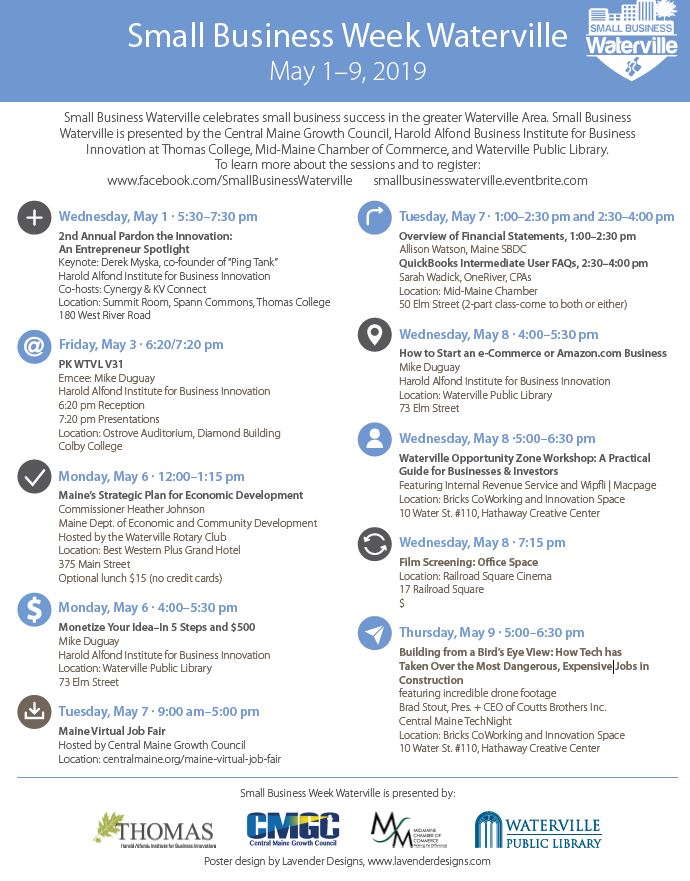 Schedule:Wednesday, May 1, 2019   5:30 PM – 7:30 PM2nd Annual Pardon the Innovation: An Entrepreneur SpotlightFriday, May 3, 2019 PK Waterville V316:20 PM Reception7:20 PM PresentationMonday, May 6, 2019  12:00 PM – 1:15 PMMaine’s Strategic Plan for Economic DevelopmentMonday, May 6, 2019  4:00 PM – 5:30 PMMonetize Your Idea – In 5 Steps and $500Tuesday, May 7  9:00 AM – 5:00 PMMaine Virtual Job FairTuesday, May 7, 2019  1:00 PM – 2:30 PMOverview of Financial StatementsTuesday, May 7, 2019 2:30 PM – 4:00 PMQuickBooks Intermediate User FAQsWednesday, May 8, 2019   5:00 PM – 6:30 PMWaterville Opportunity Zone Workshop: a Practical Guide for Businesses and InvestorsWednesday, May 8, 2019  7:15 PMFilm Screening: Office Space Thursday, May 9, 2019  5:00 PM – 6:30 PMBuilding from a Bird’s Eye View: How Tech has Taken Over the Most Dangerous, Expensive Jobs in Construction