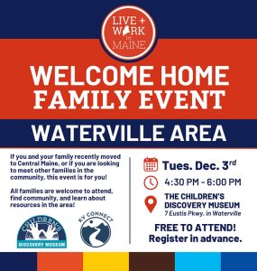 Waterville Family Welcome Home Event 4:30 - 6:00pm​, Tuesday, December 3,2024 If you and your family recently moved to Central Maine, or if you are looking to meet other families in the community, this event is for you! ​All families are welcome to attend, find community, and learn about resources in the area! ​This is a free event, but Preregistration is required.