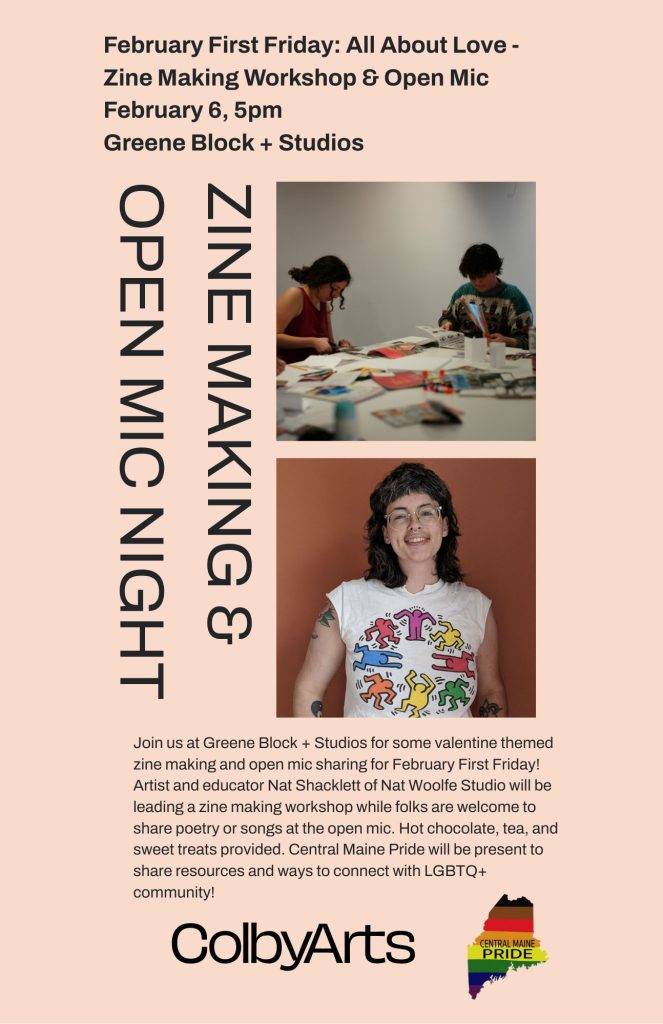 Try out some valentine themed zine making and open mic sharing! Artist and educator Nat Shacklett of Nat Woolfe Studio will be leading a zine making workshop while folks are welcome to share poetry or songs at the open mic. Hot chocolate, tea, and sweet treats provided. Central Maine Pride will be present to share resources and ways to connect with LGBTQ+ community!